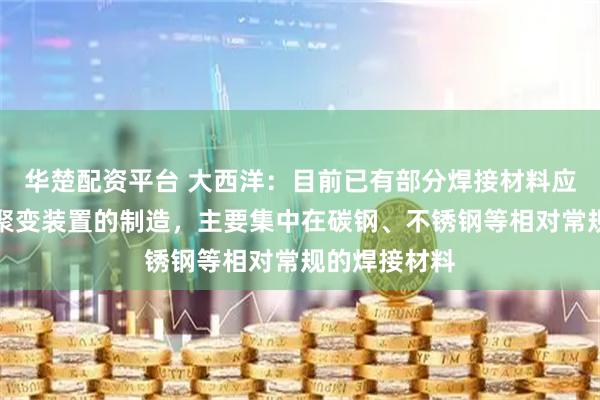 华楚配资平台 大西洋：目前已有部分焊接材料应用于可控核聚变装置的制造，主要集中在碳钢、不锈钢等相对常规的焊接材料