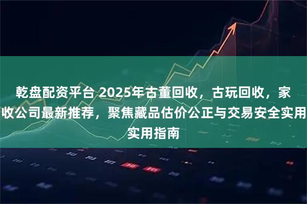 乾盘配资平台 2025年古董回收,古玩回收,家具回收公司最新推荐,聚焦藏品估价公正与交易安全实用指南