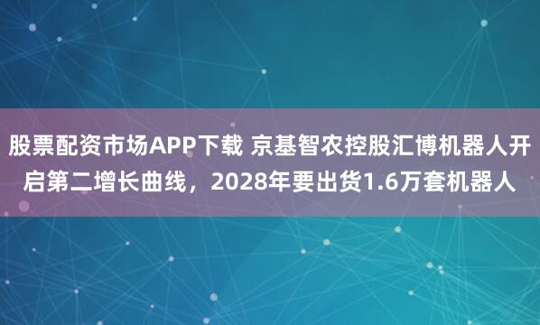 股票配资市场APP下载 京基智农控股汇博机器人开启第二增长曲线，2028年要出货1.6万套机器人
