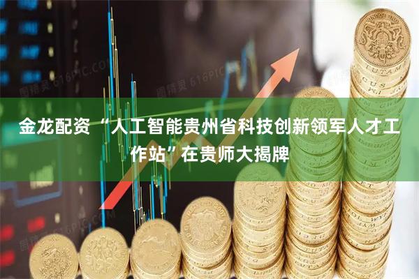 金龙配资 “人工智能贵州省科技创新领军人才工作站”在贵师大揭牌
