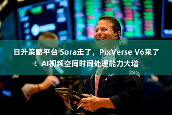 日升策略平台 Sora走了，PixVerse V6来了！AI视频空间时间处理能力大增