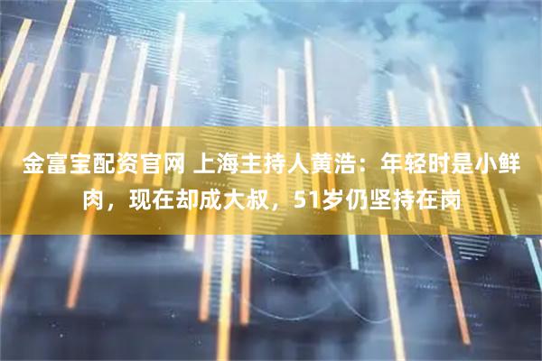 金富宝配资官网 上海主持人黄浩：年轻时是小鲜肉，现在却成大叔，51岁仍坚持在岗