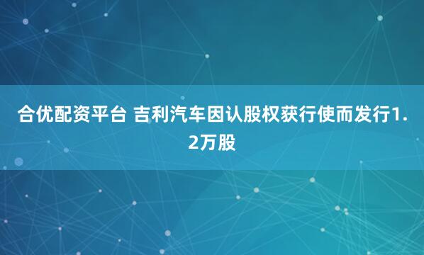 合优配资平台 吉利汽车因认股权获行使而发行1.2万股
