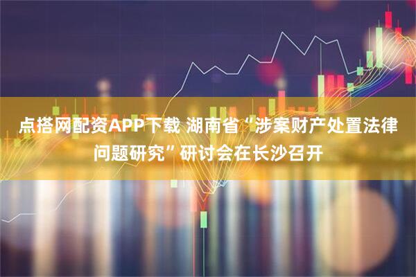 点搭网配资APP下载 湖南省“涉案财产处置法律问题研究”研讨会在长沙召开