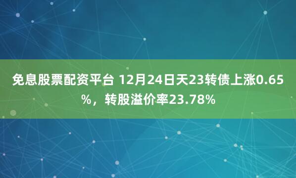 免息股票配资平台 12月24日天23转债上涨0.65%，转股溢价率23.78%