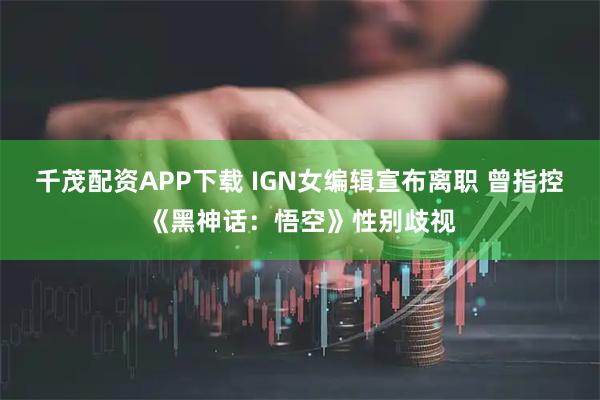 千茂配资APP下载 IGN女编辑宣布离职 曾指控《黑神话：悟空》性别歧视