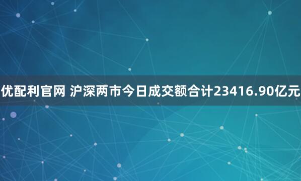 优配利官网 沪深两市今日成交额合计23416.90亿元