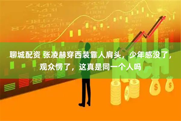 聊城配资 张凌赫穿西装靠人肩头，少年感没了，观众愣了，这真是同一个人吗