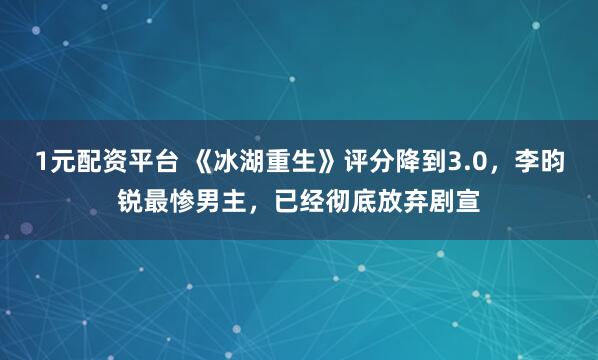 1元配资平台 《冰湖重生》评分降到3.0，李昀锐最惨男主，已经彻底放弃剧宣
