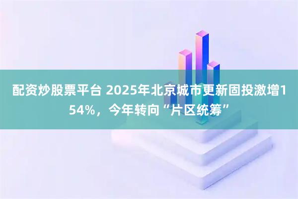 配资炒股票平台 2025年北京城市更新固投激增154%，今年转向“片区统筹”