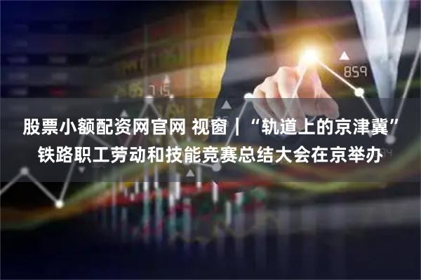 股票小额配资网官网 视窗｜“轨道上的京津冀”铁路职工劳动和技能竞赛总结大会在京举办