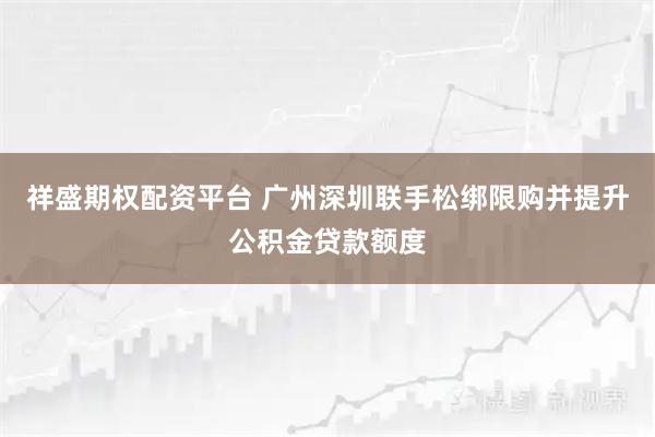 祥盛期权配资平台 广州深圳联手松绑限购并提升公积金贷款额度