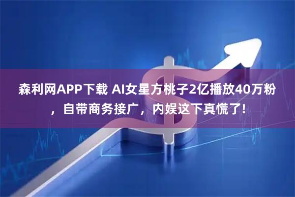 森利网APP下载 AI女星方桃子2亿播放40万粉，自带商务接广，内娱这下真慌了!