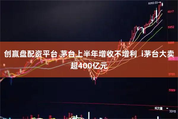 创赢盘配资平台 茅台上半年增收不增利  i茅台大卖超400亿元