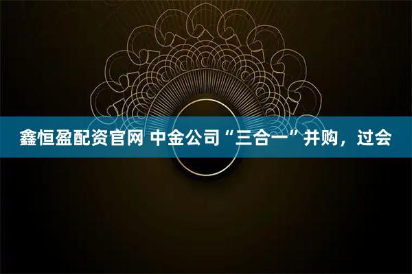 鑫恒盈配资官网 中金公司“三合一”并购，过会