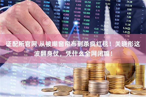 证配所官网 从被嘲窗帘布到杀疯红毯！关晓彤这波翻身仗，凭什么全网闭嘴！