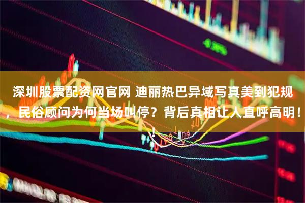 深圳股票配资网官网 迪丽热巴异域写真美到犯规，民俗顾问为何当场叫停？背后真相让人直呼高明！