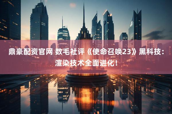 鼎豪配资官网 数毛社评《使命召唤23》黑科技：渲染技术全面进化！